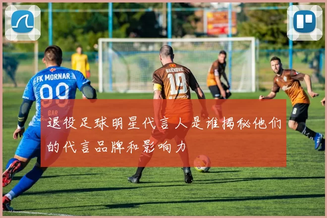 退役足球明星代言人是谁揭秘他们的代言品牌和影响力