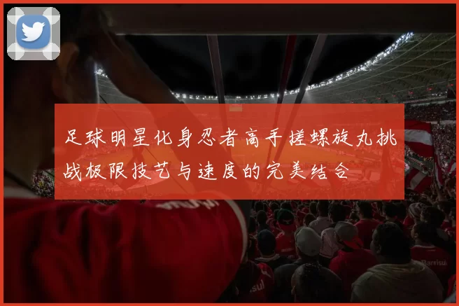 足球明星化身忍者高手搓螺旋丸挑战极限技艺与速度的完美结合