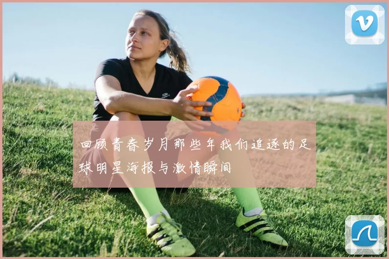 回顾青春岁月那些年我们追逐的足球明星海报与激情瞬间