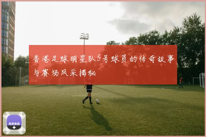 香港足球明星队5号球员的传奇故事与赛场风采揭秘