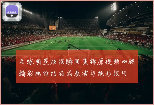 足球明星炫技瞬间集锦原视频回顾精彩绝伦的花式表演与绝妙技巧