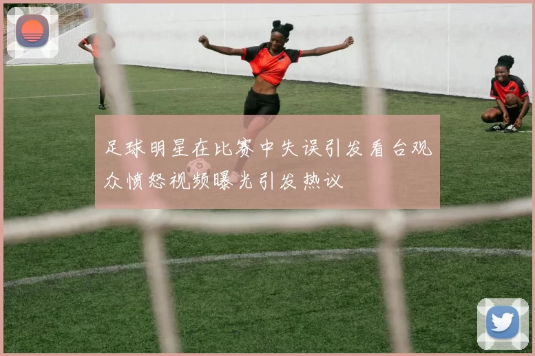 足球明星在比赛中失误引发看台观众愤怒视频曝光引发热议