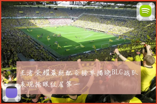 王者荣耀最新配合榜单揭晓BLG战队表现抢眼位居第一