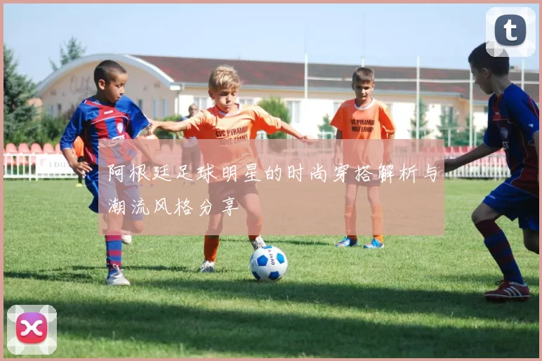 阿根廷足球明星的时尚穿搭解析与潮流风格分享