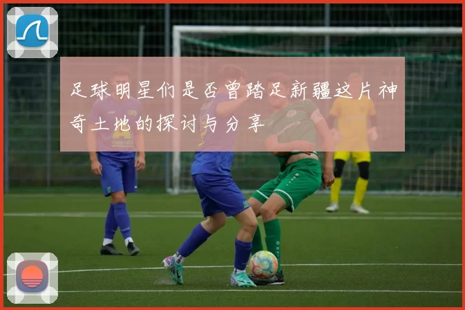 足球明星们是否曾踏足新疆这片神奇土地的探讨与分享