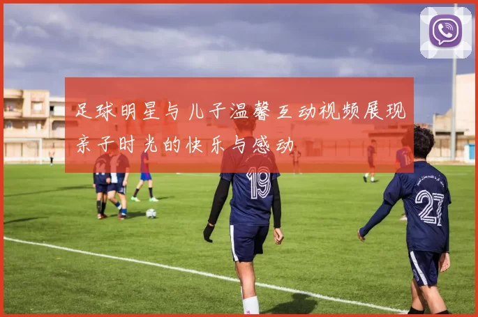 足球明星与儿子温馨互动视频展现亲子时光的快乐与感动