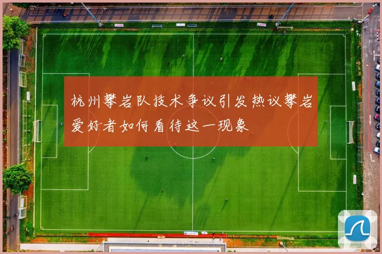 杭州攀岩队技术争议引发热议攀岩爱好者如何看待这一现象