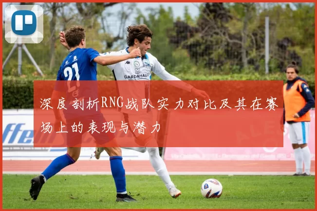深度剖析RNG战队实力对比及其在赛场上的表现与潜力