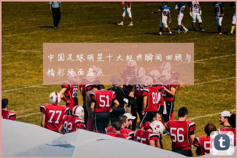 中国足球明星十大经典瞬间回顾与精彩场面盘点