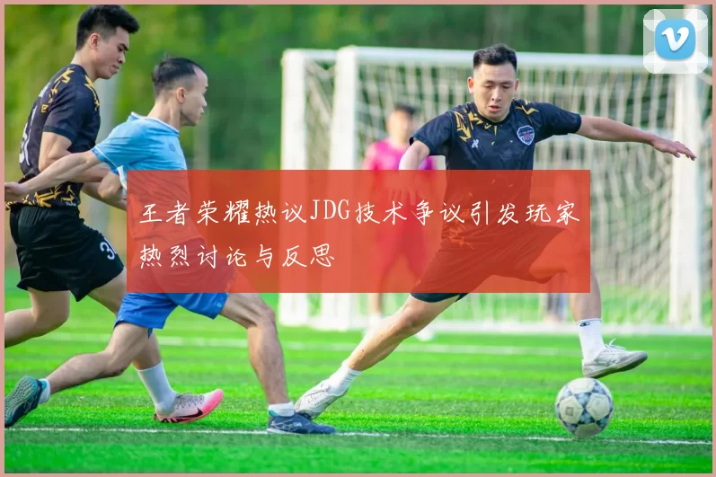 王者荣耀热议JDG技术争议引发玩家热烈讨论与反思