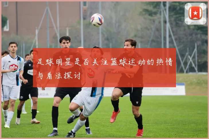 足球明星是否关注篮球运动的热情与看法探讨