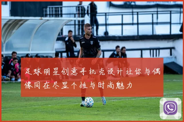 足球明星创意手机壳设计让你与偶像同在尽显个性与时尚魅力