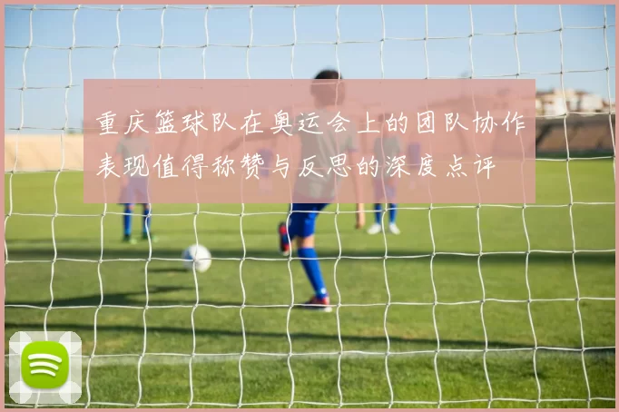 重庆篮球队在奥运会上的团队协作表现值得称赞与反思的深度点评