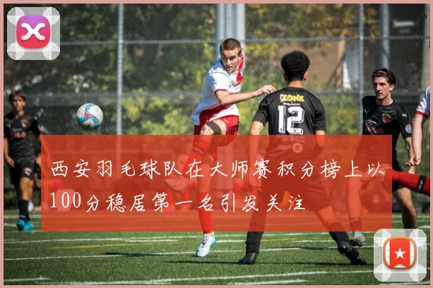 西安羽毛球队在大师赛积分榜上以100分稳居第一名引发关注