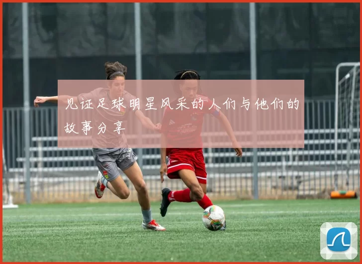 见证足球明星风采的人们与他们的故事分享