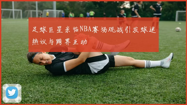 足球巨星亲临NBA赛场观战引发球迷热议与跨界互动