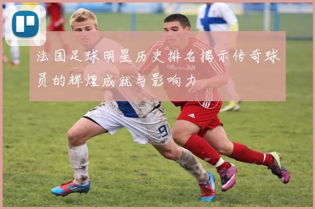 法国足球明星历史排名揭示传奇球员的辉煌成就与影响力