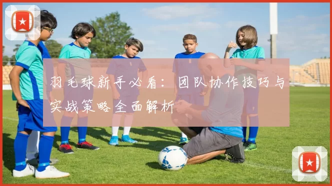 羽毛球新手必看：团队协作技巧与实战策略全面解析