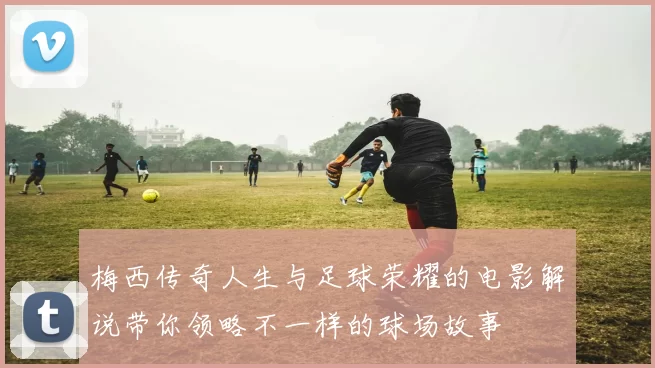 梅西传奇人生与足球荣耀的电影解说带你领略不一样的球场故事