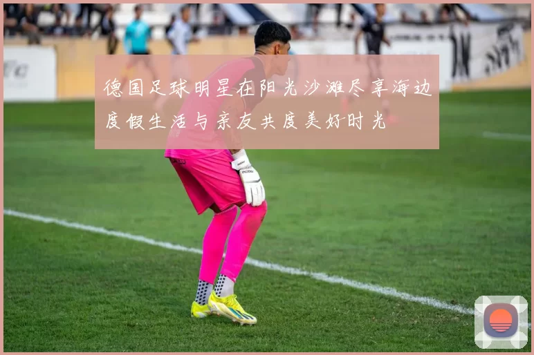 德国足球明星在阳光沙滩尽享海边度假生活与亲友共度美好时光