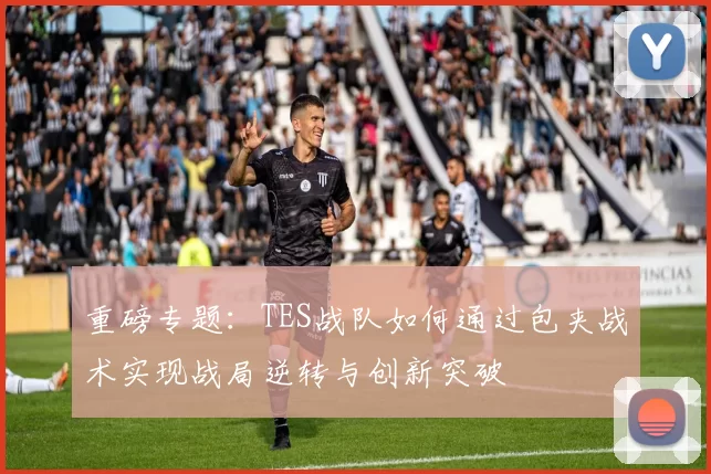 重磅专题：TES战队如何通过包夹战术实现战局逆转与创新突破