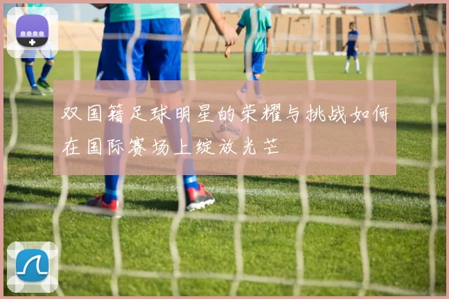 双国籍足球明星的荣耀与挑战如何在国际赛场上绽放光芒
