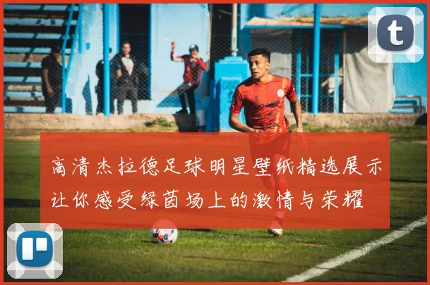 高清杰拉德足球明星壁纸精选展示让你感受绿茵场上的激情与荣耀
