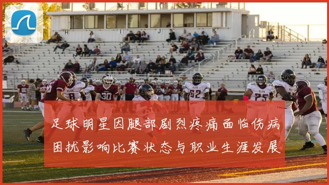 足球明星因腿部剧烈疼痛面临伤病困扰影响比赛状态与职业生涯发展