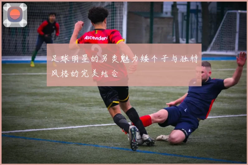足球明星的另类魅力矮个子与独特风格的完美结合