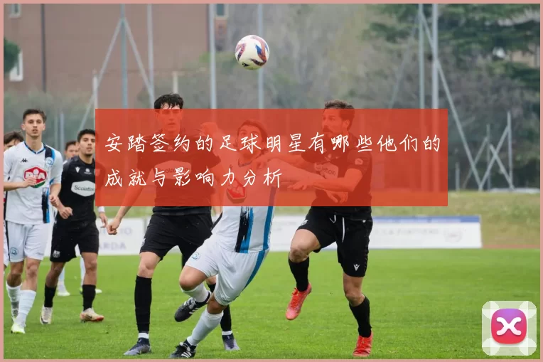 安踏签约的足球明星有哪些他们的成就与影响力分析