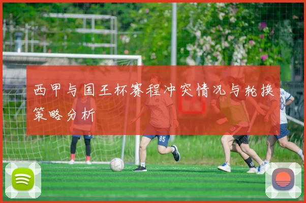 西甲与国王杯赛程冲突情况与轮换策略分析