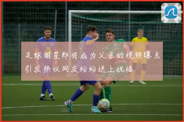 足球明星即将成为父亲的视频曝光引发热议网友纷纷送上祝福