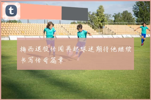 梅西退役传闻再起球迷期待他继续书写传奇篇章