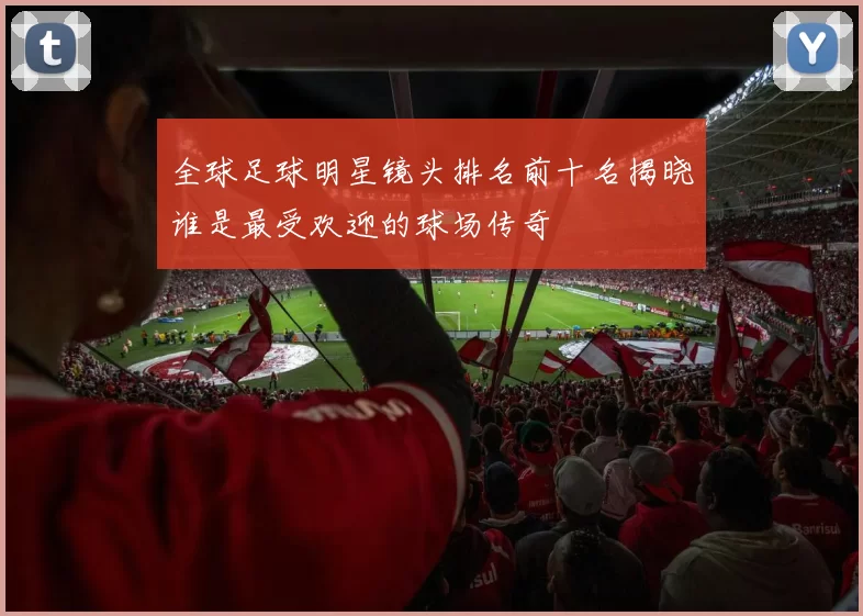 全球足球明星镜头排名前十名揭晓谁是最受欢迎的球场传奇