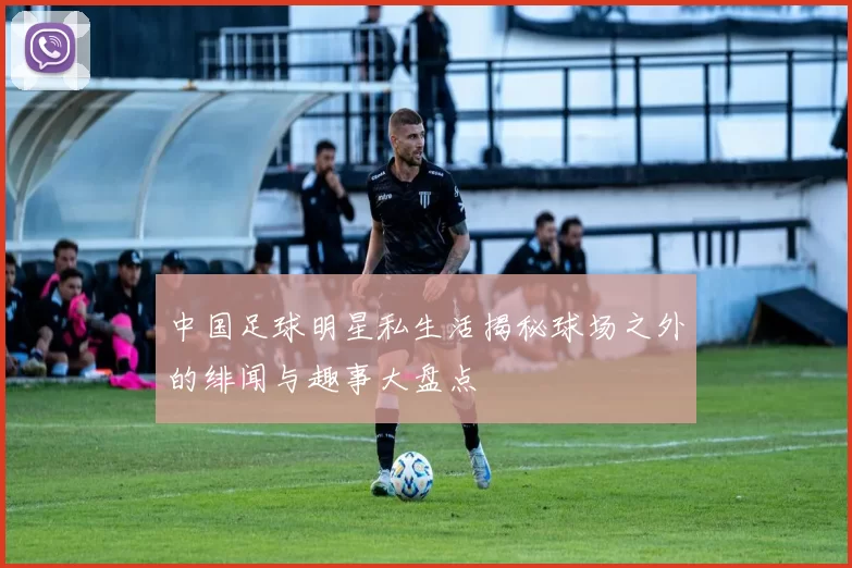 中国足球明星私生活揭秘球场之外的绯闻与趣事大盘点