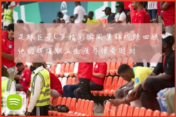 足球巨星C罗精彩瞬间集锦视频回顾他的辉煌职业生涯与传奇时刻