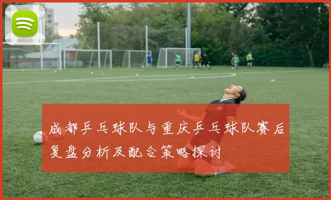 成都乒乓球队与重庆乒乓球队赛后复盘分析及配合策略探讨