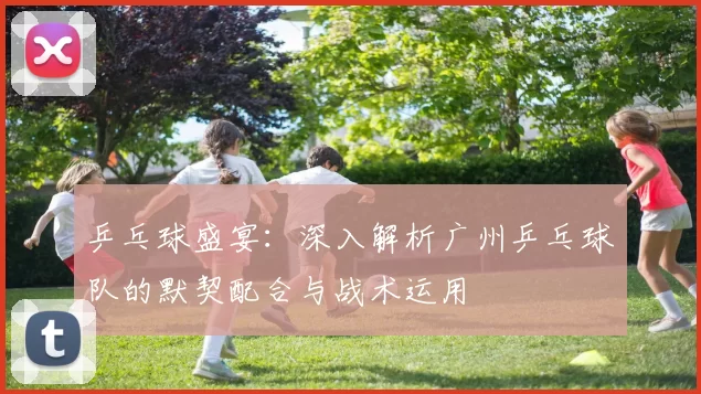 乒乓球盛宴：深入解析广州乒乓球队的默契配合与战术运用