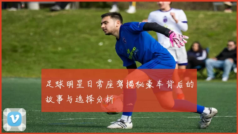 足球明星日常座驾揭秘豪车背后的故事与选择分析
