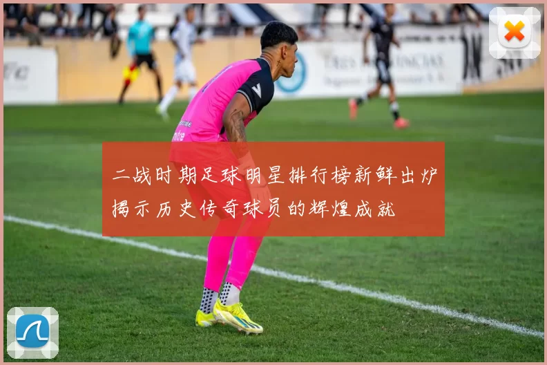 二战时期足球明星排行榜新鲜出炉揭示历史传奇球员的辉煌成就