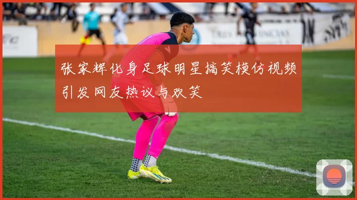 张家辉化身足球明星搞笑模仿视频引发网友热议与欢笑