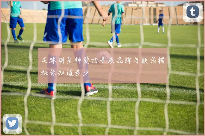 足球明星钟爱的手表品牌与款式揭秘你知道多少