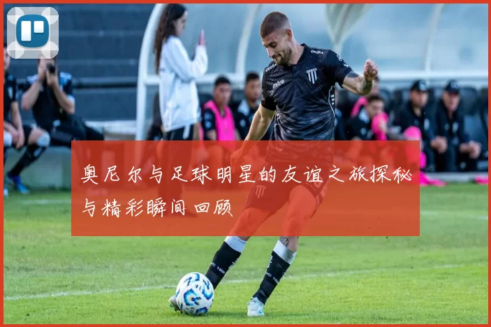 奥尼尔与足球明星的友谊之旅探秘与精彩瞬间回顾