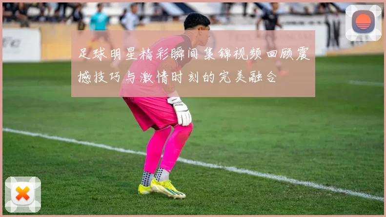 足球明星精彩瞬间集锦视频回顾震撼技巧与激情时刻的完美融合
