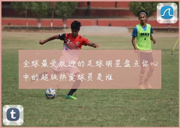 全球最受欢迎的足球明星盘点你心中的超级热爱球员是谁