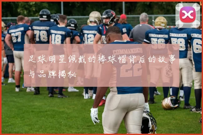 足球明星佩戴的棒球帽背后的故事与品牌揭秘