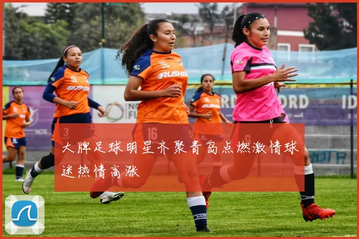 大牌足球明星齐聚青岛点燃激情球迷热情高涨
