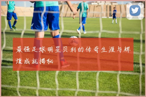 最强足球明星贝利的传奇生涯与辉煌成就揭秘