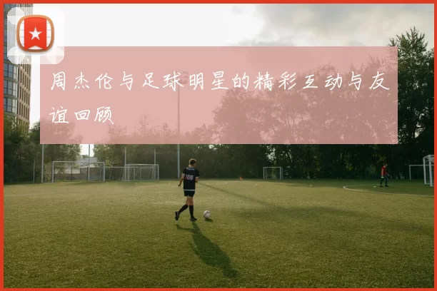 周杰伦与足球明星的精彩互动与友谊回顾