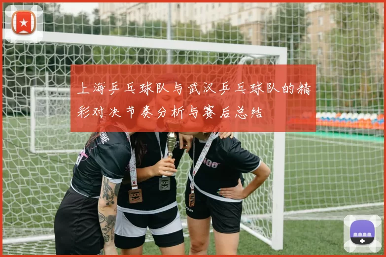 上海乒乓球队与武汉乒乓球队的精彩对决节奏分析与赛后总结
